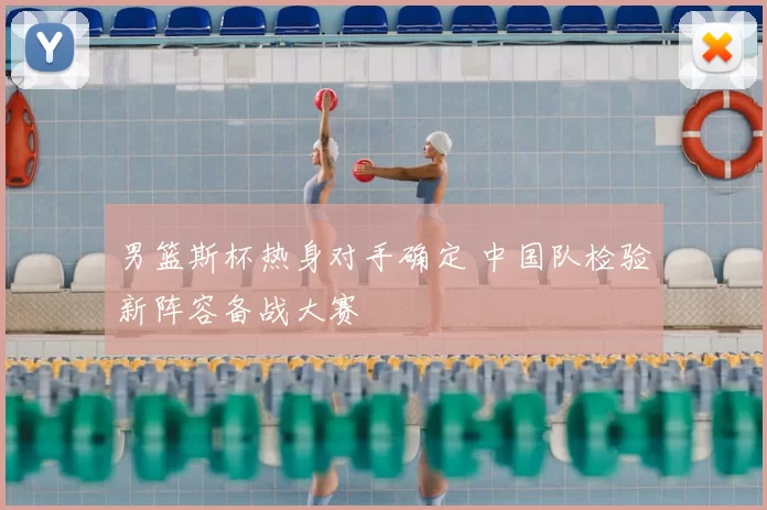 男篮斯杯热身对手确定 中国队检验新阵容备战大赛