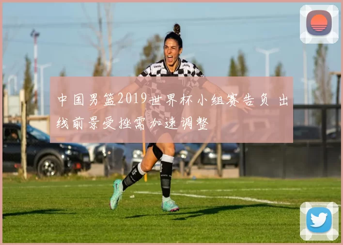 中国男篮2019世界杯小组赛告负 出线前景受挫需加速调整