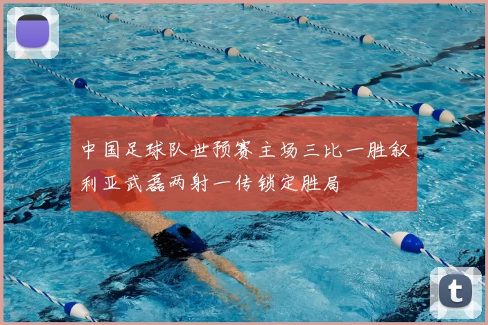 中国足球队世预赛主场三比一胜叙利亚武磊两射一传锁定胜局