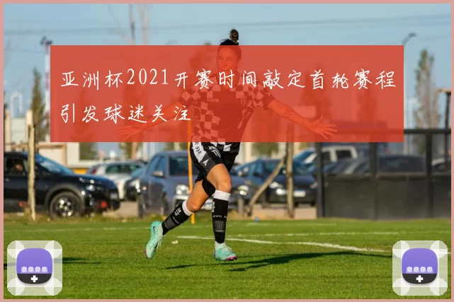 亚洲杯2021开赛时间敲定首轮赛程引发球迷关注