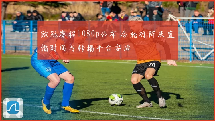 欧冠赛程1080p公布 各轮对阵及直播时间与转播平台安排