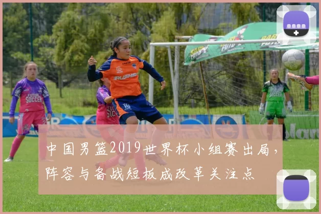 中国男篮2019世界杯小组赛出局，阵容与备战短板成改革关注点