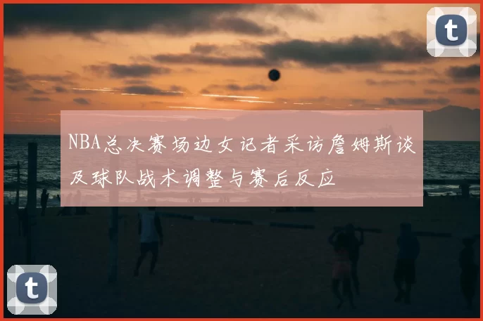 NBA总决赛场边女记者采访詹姆斯谈及球队战术调整与赛后反应