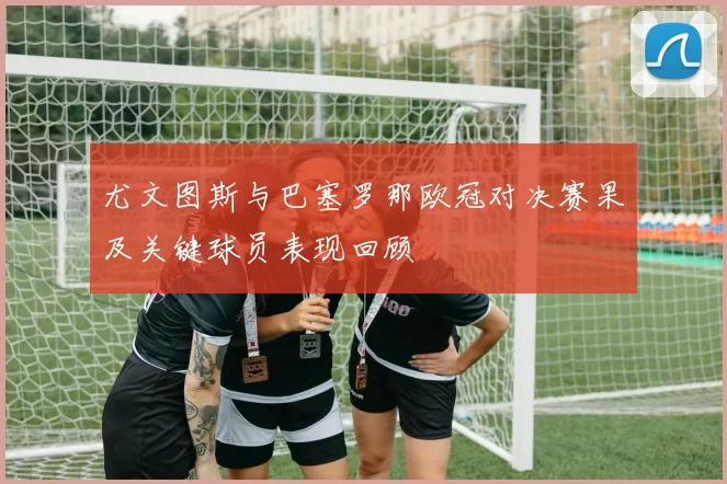 尤文图斯与巴塞罗那欧冠对决赛果及关键球员表现回顾