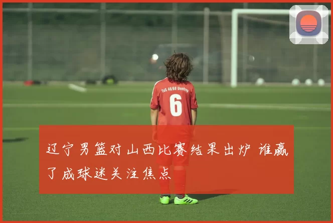 辽宁男篮对山西比赛结果出炉 谁赢了成球迷关注焦点