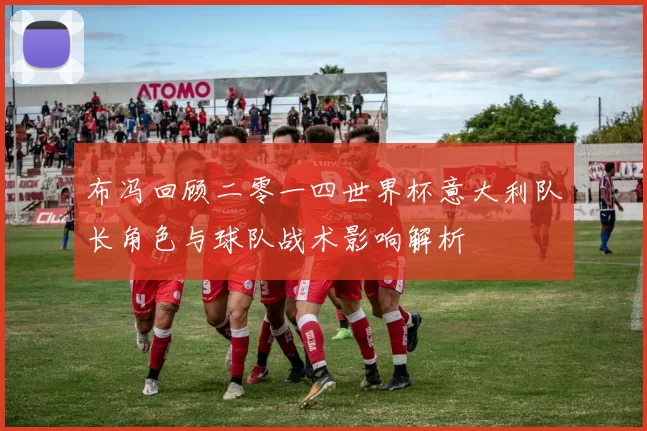 布冯回顾二零一四世界杯意大利队长角色与球队战术影响解析