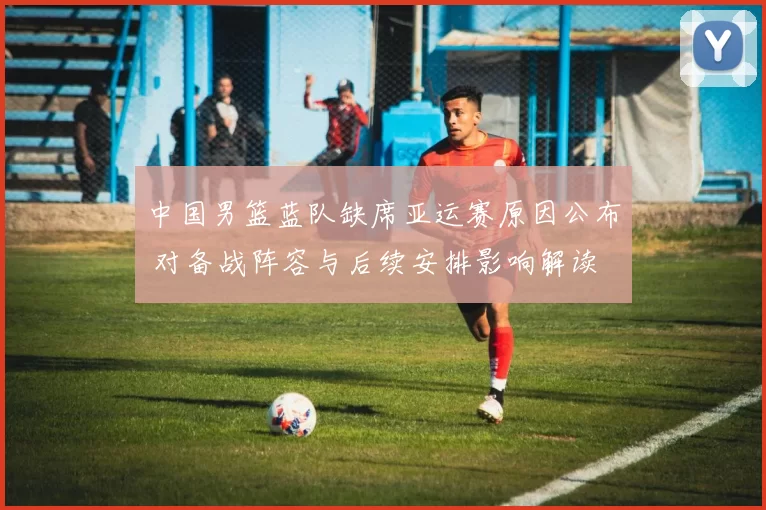 中国男篮蓝队缺席亚运赛原因公布 对备战阵容与后续安排影响解读