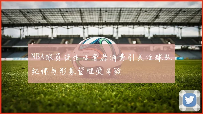 NBA球员夜生活奢靡消费引关注球队纪律与形象管理受考验