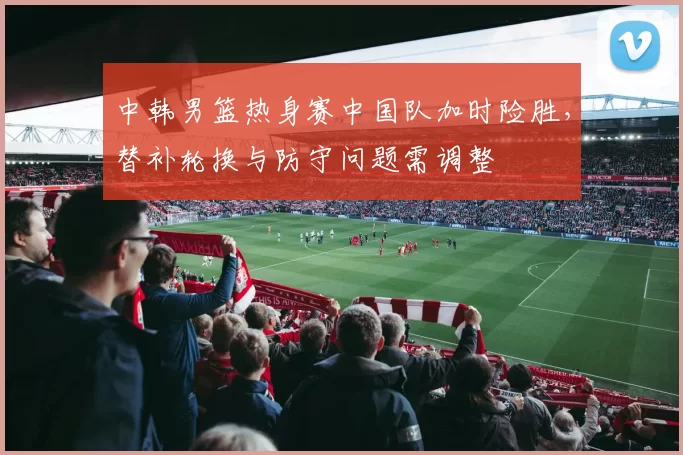 中韩男篮热身赛中国队加时险胜，替补轮换与防守问题需调整