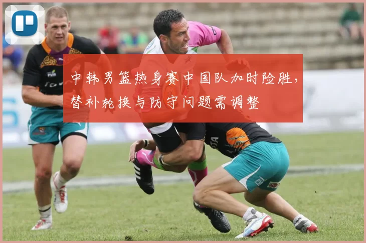 中韩男篮热身赛中国队加时险胜，替补轮换与防守问题需调整