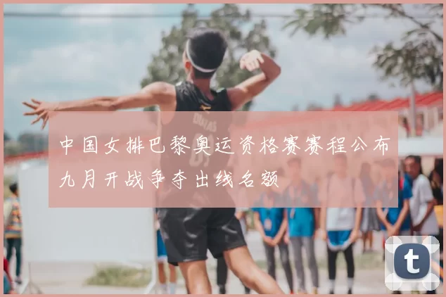 中国女排巴黎奥运资格赛赛程公布九月开战争夺出线名额