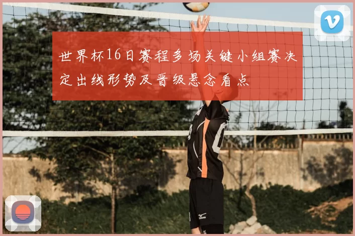 世界杯16日赛程多场关键小组赛决定出线形势及晋级悬念看点