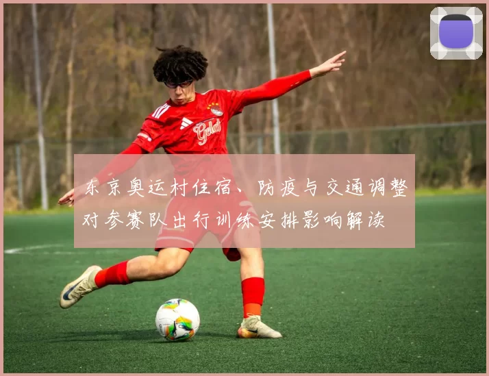 东京奥运村住宿、防疫与交通调整对参赛队出行训练安排影响解读