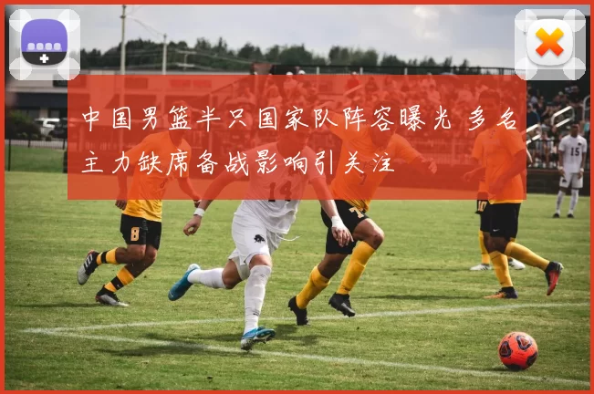 中国男篮半只国家队阵容曝光 多名主力缺席备战影响引关注