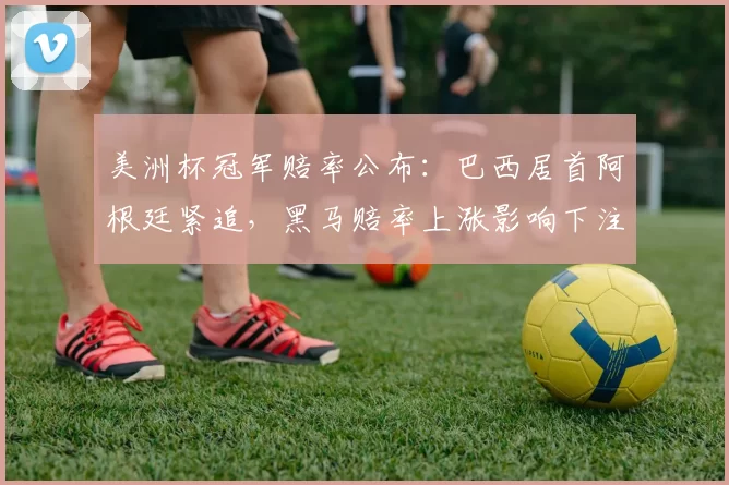 美洲杯冠军赔率公布：巴西居首阿根廷紧追，黑马赔率上涨影响下注策略