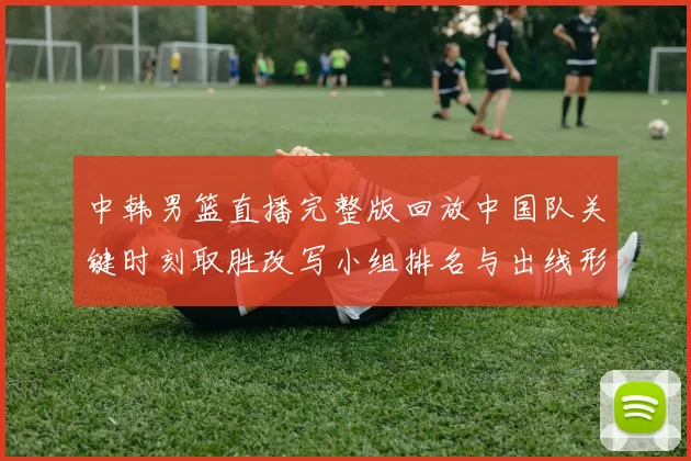 中韩男篮直播完整版回放中国队关键时刻取胜改写小组排名与出线形势