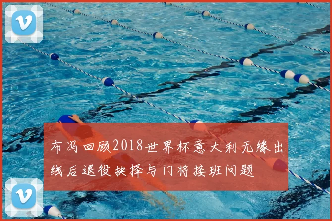 布冯回顾2018世界杯意大利无缘出线后退役抉择与门将接班问题