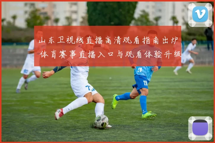 山东卫视线直播高清观看指南出炉 体育赛事直播入口与观看体验升级