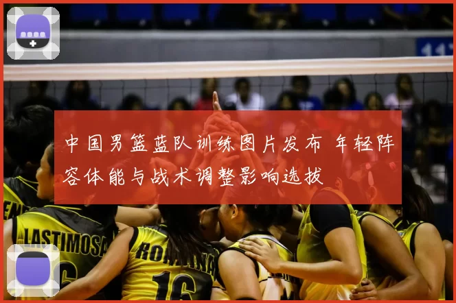 中国男篮蓝队训练图片发布 年轻阵容体能与战术调整影响选拔