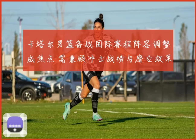 卡塔尔男篮备战国际赛程阵容调整成焦点 需兼顾冲击战绩与磨合效果