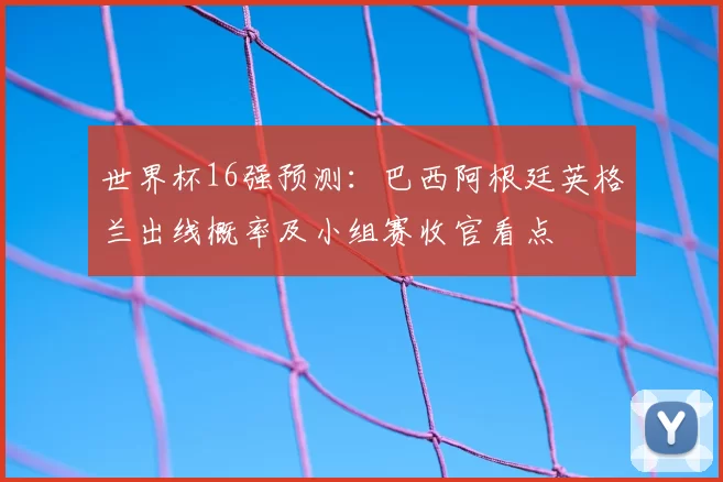 世界杯16强预测:巴西阿根廷英格兰出线概率及小组赛收官看点