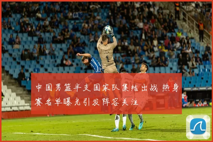 中国男篮半支国家队集结出战 热身赛名单曝光引发阵容关注