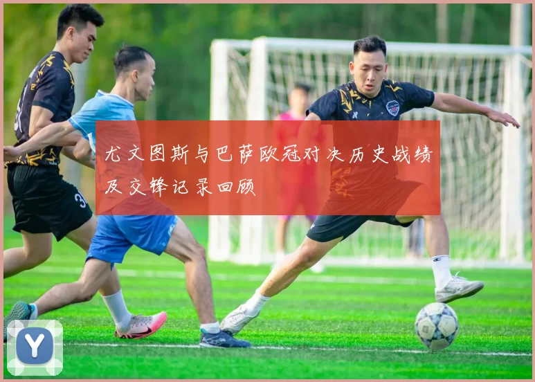 尤文图斯与巴萨欧冠对决历史战绩及交锋记录回顾