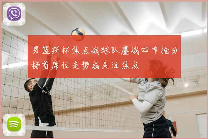 男篮斯杯焦点战球队鏖战四节抢分榜首席位走势成关注焦点