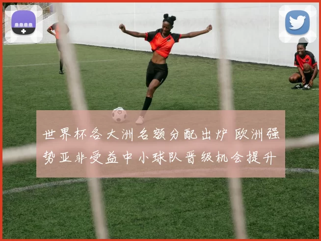 世界杯各大洲名额分配出炉 欧洲强势亚非受益中小球队晋级机会提升