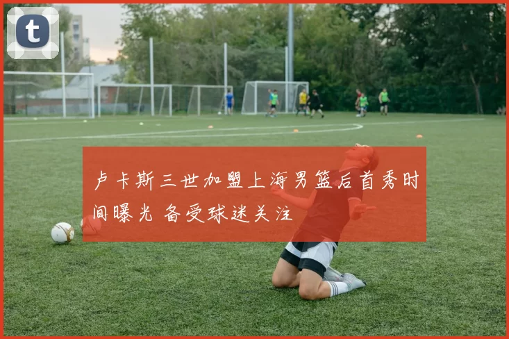 卢卡斯三世加盟上海男篮后首秀时间曝光 备受球迷关注